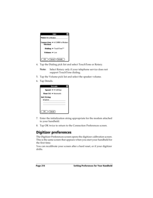 Page 214Page 214  Setting Preferences for Your Handheld
4. Tap the Dialing pick list and select TouchTone or Rotary. 
Note:
Select Rotary only if your telephone service does not 
support TouchTone dialing.
5. Tap the Volume pick list and select the speaker volume.
6. Tap Details.
7. Enter the initialization string appropriate for the modem attached 
to your handheld. 
8. Tap OK twice to return to the Connection Preferences screen.
Digitizer preferences
The Digitizer Preferences screen opens the digitizer...