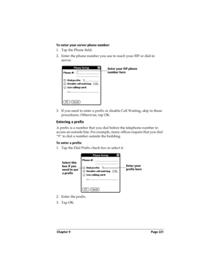 Page 221Chapter 9 Page 221
To enter your server phone number:
1. Tap the Phone field.
2. Enter the phone number you use to reach your ISP or dial-in 
server.
3. If you need to enter a prefix or disable Call Waiting, skip to those 
procedures. Otherwise, tap OK.
Entering a prefix
A prefix is a number that you dial before the telephone number to 
access an outside line. For example, many offices require that you dial 
“9” to dial a number outside the building.
To enter a prefix:
1. Tap the Dial Prefix check box to...