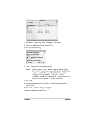 Page 239Appendix A Page 239
3. From the User pop-up menu, select your user name.
4. Select an application in the Conduit list.
5. Click Conduit Settings.
6. Select Macintosh overwrites handheld.
Note:
Changing the HotSync setting from the default affects 
only the next
 HotSync operation. Thereafter, the HotSync 
Actions revert to their default settings. To use a new 
setting on an ongoing basis, click Make Default. 
Thereafter, whatever you selected as the default setting is 
used when you perform a HotSync...