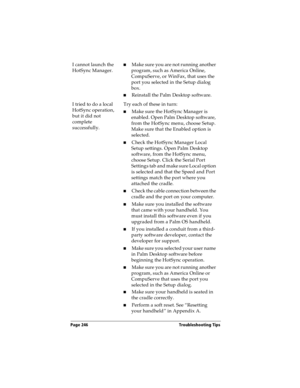 Page 246Page 246  Troubleshooting Tips
I cannot launch the 
HotSync Manager.nMake sure you are not running another 
program, such as America Online, 
CompuServe, or WinFax, that uses the 
port you selected in the Setup dialog 
box.
nReinstall the Palm Desktop software.
I tried to do a local 
HotSync operation, 
but it did not 
complete 
successfully.Try each of these in turn:
nMake sure the HotSync Manager is 
enabled. Open Palm Desktop software, 
from the HotSync menu, choose Setup. 
Make sure that the Enabled...