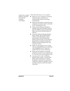 Page 247Appendix B Page 247
I tried to do a modem 
HotSync operation, 
but it did not 
complete 
successfully.Check the following on your computer:
nMake sure your computer is turned on 
and that it does not shut down 
automatically as part of an energy-
saving feature.
nMake sure the modem connected to your 
computer is turned on and is connected 
to the outgoing phone line. 
nMake sure the HotSync Manager is 
enabled. Open Palm Desktop software, 
from the HotSync menu, choose Setup. 
Make sure that the Enabled...