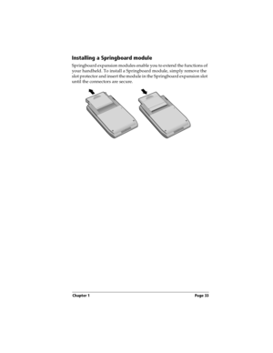 Page 33Chapter 1 Page 33
Installing a Springboard module
Springboard expansion modules enable you to extend the functions of 
your handheld. To install a Springboard module, simply remove the 
slot protector and insert the module in the Springboard expansion slot 
until the connectors are secure. 