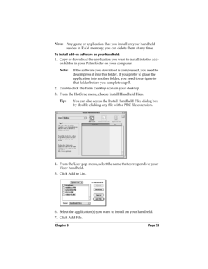 Page 53Chapter 3 Page 53
Note:
Any game or application that you install on your handheld 
resides in RAM memory; you can delete them at any time.
To install add-on software on your handheld:
1. Copy or download the application you want to install into the add-
on folder in your Palm folder on your computer.
Note:
If the software you download is compressed, you need to 
decompress it into this folder. If you prefer to place the 
application into another folder, you need to navigate to 
that folder before you...