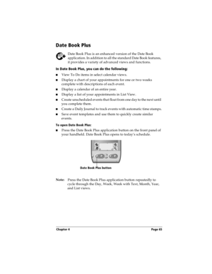 Page 65Chapter 4 Page 65
Date Book Plus
Date Book Plus is an enhanced version of the Date Book 
application. In addition to all the standard Date Book features, 
it provides a variety of advanced views and functions.
In Date Book Plus, you can do the following:
nView To Do items in select calendar views. 
nDisplay a chart of your appointments for one or two weeks 
complete with descriptions of each event. 
nDisplay a calendar of an entire year. 
nDisplay a list of your appointments in List View. 
nCreate...