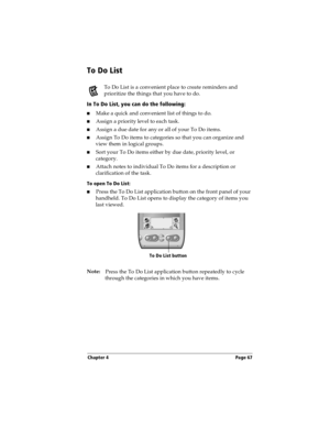 Page 67Chapter 4 Page 67
To Do List
To Do List is a convenient place to create reminders and 
prioritize the things that you have to do.
In To Do List, you can do the following:
nMake a quick and convenient list of things to do.
nAssign a priority level to each task.
nAssign a due date for any or all of your To Do items. 
nAssign To Do items to categories so that you can organize and 
view them in logical groups.
nSort your To Do items either by due date, priority level, or 
category.
nAttach notes to...