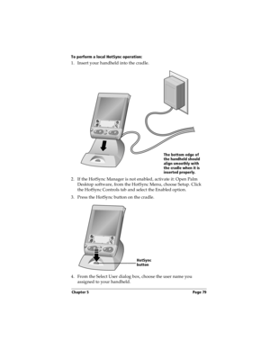 Page 79Chapter 5 Page 79
To perform a local HotSync operation:
1. Insert your handheld into the cradle.
  
2. If the HotSync Manager is not enabled, activate it: Open Palm 
Desktop software, from the HotSync Menu, choose Setup. Click 
the HotSync Controls tab and select the Enabled option.
3. Press the HotSync button on the cradle.
 
4. From the Select User dialog box, choose the user name you 
assigned to your handheld.
The bottom edge of 
the handheld should 
align smoothly with 
the cradle when it is...