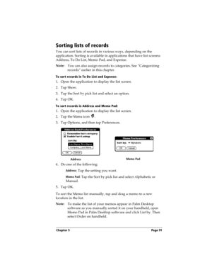 Page 91Chapter 5 Page 91
Sorting lists of records
You can sort lists of records in various ways, depending on the 
application. Sorting is available in applications that have list screens: 
Address, To Do List, Memo Pad, and Expense.
Note:
You can also assign records to categories. See “Categorizing 
records” earlier in this chapter.
To sort records in To Do List and Expense:
1. Open the application to display the list screen.
2. Tap Show.
3. Tap the Sort by pick list and select an option.
4. Tap OK.
To sort...