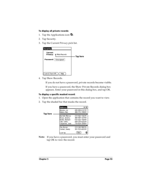 Page 93Chapter 5 Page 93
To display all private records:
1. Tap the Applications icon  .
2. Tap Security.
3. Tap the Current Privacy pick list. 
4. Tap Show Records.
If you do not have a password, private records become visible. 
If you have a password, the Show Private Records dialog box 
appears. Enter your password in this dialog box, and tap OK.
To display a specific masked record:
1. Open the application that contains the record you want to view.
2. Tap the shaded bar that masks the record. 
Note:
If you...