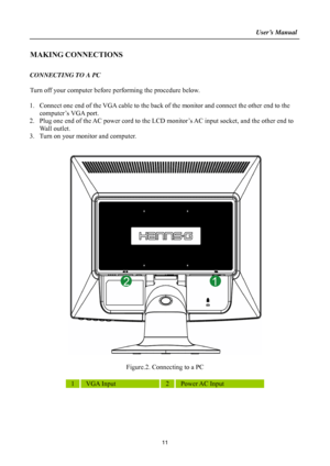 Page 11
                                                                    User’s Manual  
MAKING CONNECTIONS 
 
CONNECTING TO A PC 
 
Turn off your computer before performing the procedure below.   
 
1. Connect one end of the VGA cable to the back of  the monitor and connect the other end to the 
computer’s VGA port. 
2.  Plug one end of the AC power cord to the LCD m onitor’s AC input socket, and the other end to 
Wall outlet. 
3.  Turn on your monitor and computer. 
 
 
 
 
Figure.2. Connecting to a PC...