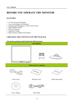 Page 8
User’s Manual 
 
BEFORE YOU OPERATE THE MONITOR 
 
FEATURES 
 
•  19” TFT Color LCD Monitor 
•  Crisp, Clear Display for Windows 
• Recommended Resolutions: 1280 X 1024 @75Hz 
•  EPA ENERGY STAR® 
•  GP Green Product 
• Ergonomic Design 
•  Space Saving, Compact Case Design 
 
CHECKING THE CONTENTS OF THE PACKAGE 
   
The product package should include the following items: 
LCD Monitor 
 
Cables and User manual 
   
Power Cord Warranty Card Quick Start Guide 
 
 
 
User’s Manual VGA Cable  
 
8 
 