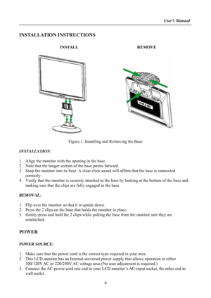 Page 9
                                                                    User’s Manual  
INSTALLATION INSTRUCTIONS 
 
INSTALL  REMOVE 
 
 
 
Figure.1. Installing and Removing the Base 
 
INSTALLATION: 
 
1. Align the monitor with the opening in the base. 
2. Note that the longer section  of the base points forward. 
3. Snap the monitor into its base. A clear click  sound will affirm that the base is connected 
correctly. 
4.  Verify that the monitor is securely attached to  the base by looking at the bottom...