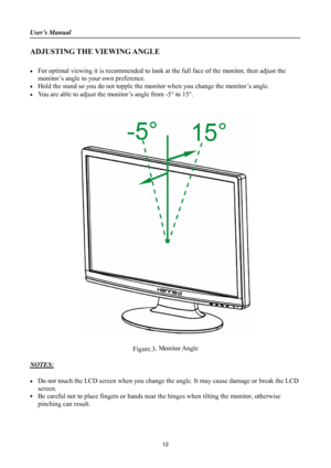 Page 12
User’s Manual 
 
ADJUSTING THE VIEWING ANGLE 
 
•  For optimal viewing it is recommended to look at the full face of the monitor, then adjust the 
monitor’s angle to your own preference. 
•  Hold the stand so you do not topple the mon itor when you change the monitor’s angle. 
•  You are able to adjust the monitor’s angle from -5 ° to 15° . 
 
 
 
 
Figure.3.  Monitor Angle
 
 
NOTES: 
 
•  Do not touch the LCD screen when you change th e angle. It may cause damage or break the LCD 
screen. 
•  Be...