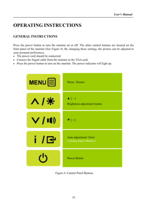 Page 13
                                                                    User’s Manual  
OPERATING INSTRUCTIONS 
 
GENERAL INSTRUCTIONS   
   
Press the power button to turn the monitor on or off. The other control buttons are located on the 
front panel of the monitor (See Figure 4). By changing these settings, the picture can be adjusted to 
your personal preferences. 
•  The power cord should be connected. 
•  Connect the Signal cable from  the monitor to the VGA card. 
•  Press the power button to turn...