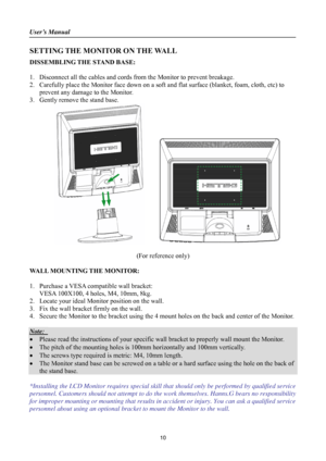 Page 10
User’s Manual 
 
SETTING THE MONITOR ON THE WALL 
DISSEMBLING THE STAND BASE: 
 
1. Disconnect all the cables and cords from  the Monitor to prevent breakage. 
2. Carefully place the Monitor face down on a soft and flat surface (blanket, foam, cloth, etc) to 
prevent any damage to the Monitor. 
3. Gently remove the stand base.   
        
 
(For reference only) 
 
WALL MOUNTING THE MONITOR: 
 
1. Purchase a VESA compatible wall bracket: 
VESA 100X100, 4 holes, M4, 10mm, 8kg. 
2. Locate your ideal...