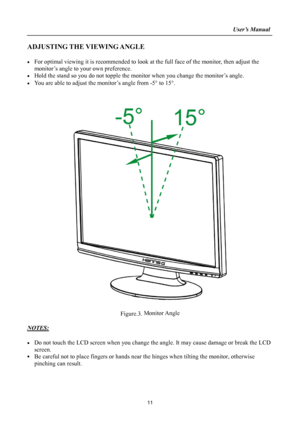 Page 11
                                                                    User’s Manual  
ADJUSTING THE VIEWING ANGLE 
 
•  For optimal viewing it is recommended to look at the full face of the monitor, then adjust the 
monitor’s angle to your own preference. 
•  Hold the stand so you do not topple the monitor when you change the monitor’s angle. 
•  You are able to adjust the monitor’s angle from -5°  to 15°. 
 
 
 
 
Figure.3.  Monitor Angle
 
 
NOTES: 
 
•  Do not touch the LCD screen when you change the...