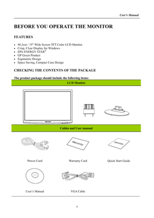 Page 7
                                                                    User’s Manual  
BEFORE YOU OPERATE THE MONITOR 
 
FEATURES 
 
•  48,3cm / 19” Wide Screen TFT Color LCD Monitor 
•  Crisp, Clear Display for Windows 
•  EPA ENERGY STAR® 
•  GP Green Product 
• Ergonomic Design 
•  Space Saving, Compact Case Design 
 
CHECKING THE CONTENTS OF THE PACKAGE 
   
The product package should include the following items: 
LCD Monitor 
 
Cables and User manual 
   
Power Cord Warranty Card Quick Start Guide...