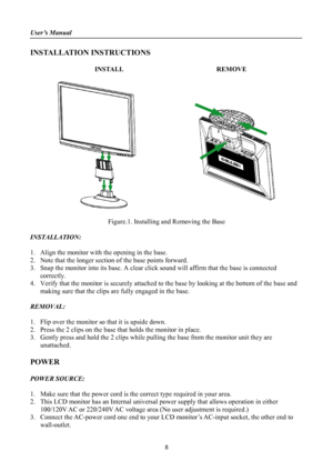 Page 8
User’s Manual 
 
INSTALLATION INSTRUCTIONS 
 
INSTALL  REMOVE 
 
 
 
Figure.1. Installing and Removing the Base 
 
INSTALLATION: 
 
1.  Align the monitor with the opening in the base. 
2.  Note that the longer section of the base points forward. 
3.  Snap the monitor into its base. A clear click sound will affirm that the base is connected 
correctly. 
4.  Verify that the monitor is securely attached to the base by looking at the bottom of the base and making sure that the clips are fully engaged in the...
