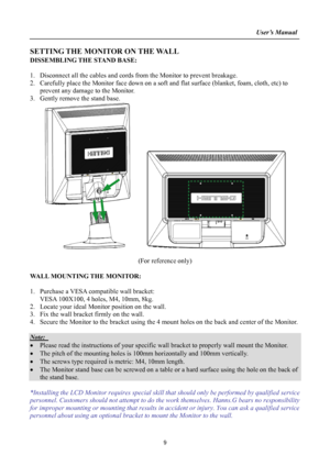 Page 9
                                                                    User’s Manual  
SETTING THE MONITOR ON THE WALL 
DISSEMBLING THE STAND BASE: 
 
1.  Disconnect all the cables and cords from the Monitor to prevent breakage. 
2.  Carefully place the Monitor face down on a soft and flat surface (blank\
et, foam, cloth, etc) to 
prevent any damage to the Monitor. 
3.  Gently remove the stand base.   
     
 
(For reference only) 
 
WALL MOUNTING THE MONITOR: 
 
1.  Purchase a VESA compatible wall...