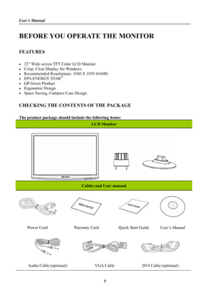 Page 8
User’s Manual 
 
BEFORE YOU OPERATE THE MONITOR 
 
FEATURES 
 
•  22” Wide screen TFT Color LCD Monitor 
•  Crisp, Clear Display for Windows 
• Recommended Resolutions: 1680 X 1050 @60Hz 
•  EPA ENERGY STAR® 
•  GP Green Product 
• Ergonomic Design 
•  Space Saving, Compact Case Design 
 
CHECKING THE CONTENTS OF THE PACKAGE 
   
The product package should include the following items: 
LCD Monitor 
 
Cables and User manual 
    
Power Cord Warranty Card Quick Start Guide User’s Manual 
   
Audio Cable...