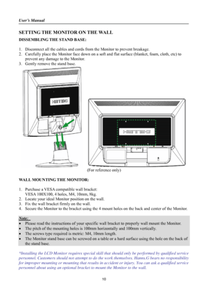 Page 10
User’s Manual 
 
SETTING THE MONITOR ON THE WALL 
DISSEMBLING THE STAND BASE: 
 
1. Disconnect all the cables and cords from  the Monitor to prevent breakage. 
2. Carefully place the Monitor face down on a soft and flat surface (blanket, foam, cloth, etc) to 
prevent any damage to the Monitor. 
3. Gently remove the stand base.   
   
(For reference only) 
 
WALL MOUNTING THE MONITOR: 
 
1. Purchase a VESA compatible wall bracket: 
VESA 100X100, 4 holes, M4, 10mm, 8kg. 
2. Locate your ideal Monitor...