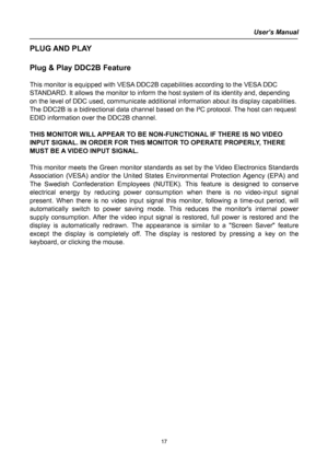 Page 17
User’s Manual  
PLUG AND PLAY  
 
Plug & Play DDC2B Feature 
 
This monitor is equipped with VESA DDC2B capabilities according to the VESA DDC 
STANDARD. It allows the monitor to inform the host system of its identity and, depending 
on the level of DDC used, communicate additional information about its display capabilities. 
The DDC2B is a bidirectional data channel based on the I²C protocol. The host can request 
EDID information over the DDC2B channel. 
 
THIS MONITOR WILL APPEAR TO BE NON-FUNCTIONAL...