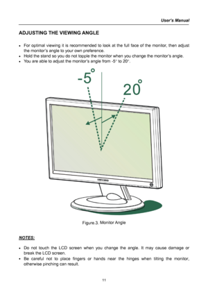 Page 11
User’s Manual  
ADJUSTING THE VIEWING ANGLE 
 
• For optimal viewing it is recommended to look at the full face of the monitor, then adjust 
the monitor’s angle to your own preference. 
• Hold the stand so you do not topple the monitor when you change the monitor’s angle. 
• You are able to adjust the monitor’s angle from -5° to 20°. 
 
 
 
Figure.3. Monitor Angle 
 
 
NOTES: 
 
• Do not touch the LCD screen when you change the angle. It may cause damage or 
break the LCD screen. 
• Be careful not to...