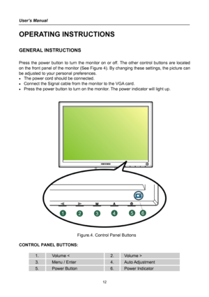 Page 12
User’s Manual 
 
OPERATING INSTRUCTIONS 
 
GENERAL INSTRUCTIONS  
   
Press the power button to turn the monitor on or off. The other control buttons are located 
on the front panel of the monitor (See Figure 4). By changing these settings, the picture can 
be adjusted to your personal preferences. 
• The power cord should be connected. 
• Connect the Signal cable from the monitor to the VGA card. 
• Press the power button to turn on the monitor. The power indicator will light up. 
 
 
 
 
  Figure.4....
