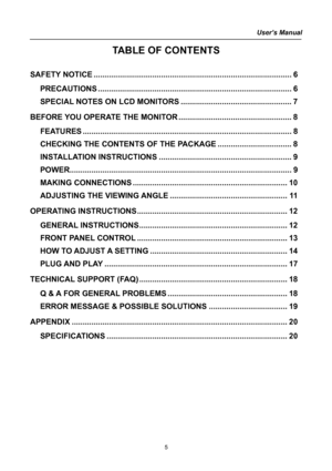 Page 5
User’s Manual  
TABLE OF CONTENTS 
 
SAFETY NOTICE........................................................................\
...................6 
PRECAUTIONS........................................................................\
.................6 
SPECIAL NOTES ON LCD MONITORS...................................................7 
BEFORE YOU OPERATE THE MONITOR....................................................8 
FEATURES........................................................................\...