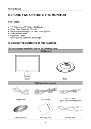 Page 8
User’s Manual 
 
BEFORE YOU OPERATE THE MONITOR 
 
FEATURES 
 
• 17” Wide screen TFT Color LCD Monitor 
• Crisp, Clear Display for Windows 
• Recommended Resolutions: 1440 X 900 @60Hz 
• EPA ENERGY STAR®
• Ergonomic Design 
• Space Saving, Compact Case Design 
 
CHECKING THE CONTENTS OF THE PACKAGE 
   
The product package should include the following items: 
LCD Monitor 
 
   
   
 
 
Screen Base 
Cables and User manual 
  
Power Cord VGA Cable DVI-D Cable 
 (dual input mode optional)
 
 
User’s manual...