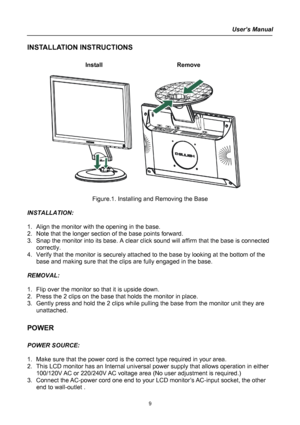 Page 9
User’s Manual  
INSTALLATION INSTRUCTIONS 
 
Install   Remove 
 
      
 
Figure.1. Installing and Removing the Base 
 
INSTALLATION: 
 
1. Align the monitor with the opening in the base. 
2. Note that the longer section of the base points forward. 
3. Snap the monitor into its base. A clear click sound will affirm that the base is connected 
correctly. 
4. Verify that the monitor is securely attached to the base by looking at the bottom of the 
base and making sure that the clips are fully engaged in...