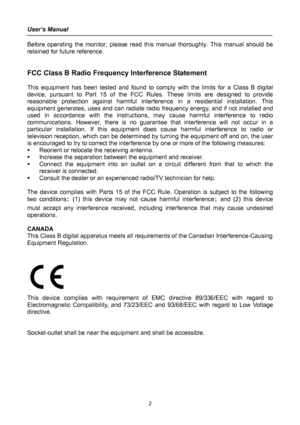 Page 2
User’s Manual 
 
Before operating the monitor, please read this manual thoroughly. This manual should be 
retained for future reference. 
 
 
FCC Class B Radio Frequency Interference Statement  
 
This equipment has been tested and found to comply with the limits for a Class B digital 
device, pursuant to Part 15 of the FCC Rules. These limits are designed to provide 
reasonable protection against harmful interference in a residential installation. This 
equipment generates, uses and can radiate radio...