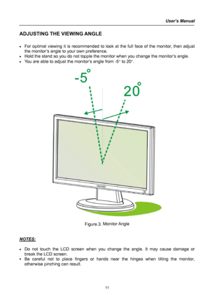 Page 11
User’s Manual  
ADJUSTING THE VIEWING ANGLE 
 
• For optimal viewing it is recommended to look at the full face of the monitor, then adjust 
the monitor’s angle to your own preference. 
• Hold the stand so you do not topple the monitor when you change the monitor’s angle. 
• You are able to adjust the monitor’s angle from -5° to 20°. 
 
 
 
Figure.3. Monitor Angle 
 
 
NOTES: 
 
• Do not touch the LCD screen when you change the angle. It may cause damage or 
break the LCD screen. 
• Be careful not to...