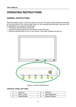 Page 12
User’s Manual 
 
OPERATING INSTRUCTIONS 
 
GENERAL INSTRUCTIONS  
   
Press the power button to turn the monitor on or off. The other control buttons are located 
on the front panel of the monitor (See Figure 4). By changing these settings, the picture can 
be adjusted to your personal preferences. 
• The power cord should be connected. 
• Connect the Signal cable from the monitor to the VGA card. 
• Press the power button to turn on the monitor. The power indicator will light up. 
 
 
 
 
Figure.4....