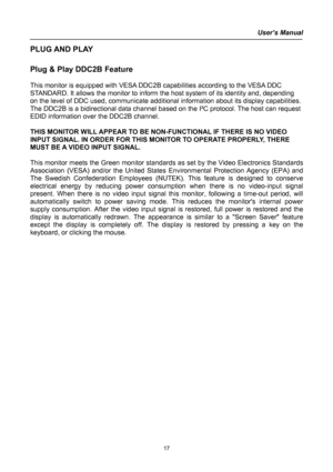 Page 17
User’s Manual  
PLUG AND PLAY  
 
Plug & Play DDC2B Feature 
 
This monitor is equipped with VESA DDC2B capabilities according to the VESA DDC 
STANDARD. It allows the monitor to inform the host system of its identity and, depending 
on the level of DDC used, communicate additional information about its display capabilities. 
The DDC2B is a bidirectional data channel based on the I²C protocol. The host can request 
EDID information over the DDC2B channel. 
 
THIS MONITOR WILL APPEAR TO BE NON-FUNCTIONAL...