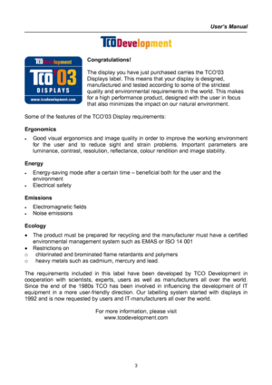 Page 3
User’s Manual  
 
 
Congratulations! 
 
The display you have just purchased carries the TCO’03 
Displays label. This means that your display is designed, 
manufactured and tested according to some of the strictest 
quality and environmental requirements in the world. This makes 
for a high performance product, designed with the user in focus 
that also minimizes the impact on our natural environment. 
 
Some of the features of the TCO’03 Display requirements: 
 
Ergonomics 
• Good visual ergonomics and...