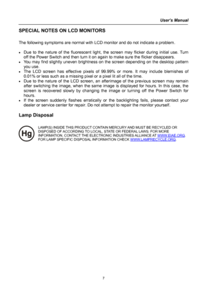 Page 7
User’s Manual  
SPECIAL NOTES ON LCD MONITORS 
 
The following symptoms are normal with LCD monitor and do not indicate a problem. 
 
• Due to the nature of the fluorescent light, the screen may flicker during initial use. Turn 
off the Power Switch and then turn it on again to make sure the flicker disappears. 
• You may find slightly uneven brightness on the screen depending on the desktop pattern 
you use. 
• The LCD screen has effective pixels of 99.99% or more. It may include blemishes of 
0.01% or...