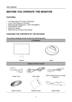 Page 8
User’s Manual 
 
BEFORE YOU OPERATE THE MONITOR 
 
FEATURES 
 
• 19” Wide screen TFT Color LCD Monitor 
• Crisp, Clear Display for Windows 
• Recommended Resolutions: 1440 X 900 @60Hz 
• EPA ENERGY STAR®
• Ergonomic Design 
• Space Saving, Compact Case Design 
 
CHECKING THE CONTENTS OF THE PACKAGE 
   
The product package should include the following items: 
LCD Monitor 
 
   
 
   
 
 
Screen Base 
Cables and User manual 
  
Power Cord VGA Cable DVI-DCable (dual input mode 
optional) 
 
 
User’s...