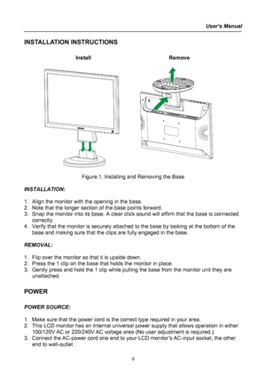 Page 9
User’s Manual  
INSTALLATION INSTRUCTIONS 
 
Install   Remove 
 
      
 
Figure.1. Installing and Removing the Base 
 
INSTALLATION: 
 
1. Align the monitor with the opening in the base. 
2. Note that the longer section of the base points forward. 
3. Snap the monitor into its base. A clear click sound will affirm that the base is connected 
correctly. 
4. Verify that the monitor is securely attached to the base by looking at the bottom of the 
base and making sure that the clips are fully engaged in...