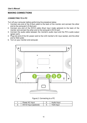 Page 10
User’s Manual 
 
MAKING CONNECTIONS 
 
CONNECTING TO A PC 
 
Turn off your computer before performing the procedure below.  
1. Connect one end of the D-Sub cable to the back of the monitor and connect the other 
end to the computer’s D-Sub port. 
2. Connect one end of the DVI-D cable (Dual input mode optional) to the back of the 
monitor and connect the other end to the computer’s DVI-D port. 
3. Connect the audio cable between the monitors audio input and the PCs audio output 
(green port). 
4. Plug...