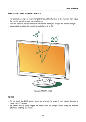 Page 11
User’s Manual  
ADJUSTING THE VIEWING ANGLE 
 
• For optimal viewing it is recommended to look at the full face of the monitor, then adjust 
the monitor’s angle to your own preference. 
• Hold the stand so you do not topple the monitor when you change the monitor’s angle. 
• You are able to adjust the monitor’s angle from -5° to 20°. 
 
 
 
 
Figure.3. Monitor Angle 
 
 
NOTES: 
 
• Do not touch the LCD screen when you change the angle. It may cause damage or 
break the LCD screen. 
• Be careful not to...