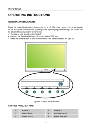 Page 12
User’s Manual 
 
OPERATING INSTRUCTIONS 
 
GENERAL INSTRUCTIONS  
   
Press the power button to turn the monitor on or off. The other control buttons are located 
on the front panel of the monitor (See Figure 4). By changing these settings, the picture can 
be adjusted to your personal preferences. 
• The power cord should be connected. 
• Connect the Signal cable from the monitor to the VGA card. 
• Press the power button to turn on the monitor. The power indicator will light up. 
 
 
 
  Figure.4....