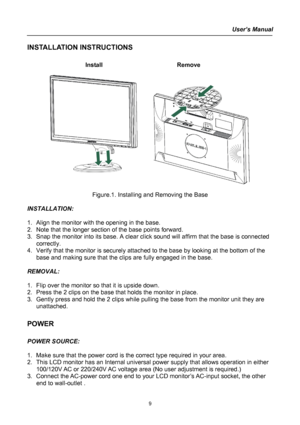 Page 9
User’s Manual  
INSTALLATION INSTRUCTIONS 
 
Install   Remove 
 
      
 
Figure.1. Installing and Removing the Base 
 
INSTALLATION: 
 
1. Align the monitor with the opening in the base. 
2. Note that the longer section of the base points forward. 
3. Snap the monitor into its base. A clear click sound will affirm that the base is connected 
correctly. 
4. Verify that the monitor is securely attached to the base by looking at the bottom of the 
base and making sure that the clips are fully engaged in...