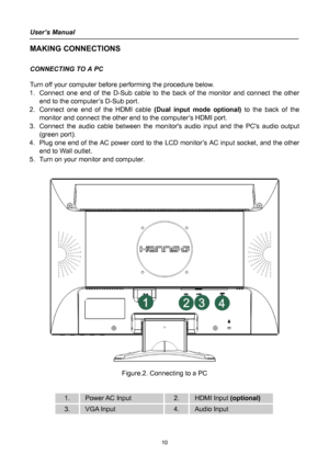 Page 10
User’s Manual 
 
MAKING CONNECTIONS 
 
CONNECTING TO A PC 
 
Turn off your computer before performing the procedure below.  
1. Connect one end of the D-Sub cable to the back of the monitor and connect the other 
end to the computer’s D-Sub port. 
2. Connect one end of the HDMI cable (Dual input mode optional) to the back of the 
monitor and connect the other end to the computer’s HDMI port. 
3. Connect the audio cable between the monitors audio input and the PCs audio output 
(green port). 
4. Plug one...