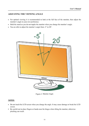 Page 11
User’s Manual  
ADJUSTING THE VIEWING ANGLE 
 
• For optimal viewing it is recommended to look at the full face of the monitor, then adjust the 
monitor’s angle to your own preference. 
• Hold the stand so you do not topple the monitor when you change the monitor’s angle. 
• You are able to adjust the monitor’s angle from -5° to 20°. 
 
 
 
 
Figure.3. Monitor Angle 
 
 
NOTES: 
 
• Do not touch the LCD screen when you change the angle. It may cause damage or break the LCD 
screen. 
• Be careful not to...