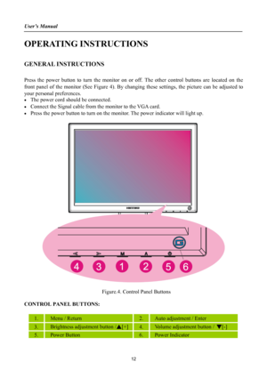 Page 12
User’s Manual 
 
OPERATING INSTRUCTIONS 
 
GENERAL INSTRUCTIONS  
   
Press the power button to turn the monitor on or off. The other control buttons are located on the 
front panel of the monitor (See Figure 4). By changing these settings, the picture can be adjusted to 
your personal preferences. 
• The power cord should be connected. 
• Connect the Signal cable from the monitor to the VGA card. 
• Press the power button to turn on the monitor. The power indicator will light up. 
 
 
 
  Figure.4....