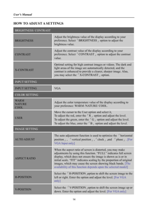 Page 14
User’s Manual 
 
HOW TO ADJUST A SETTINGS 
BRIGHTNESS/ CONTRAST 
BRIGHTNESS 
Adjust the brightness value of the display according to your 
preference. Select「BRIGHTNESS」option to adjust the 
brightness value. 
CONTRAST 
Adjust the contrast value of the display according to your 
preference. Select「CONTRAST」option to adjust the contrast 
value. 
X-CONTRAST 
Optimal setting for high contrast images or videos. The dark and 
light areas of the image are automatically detected, and the 
contrast is enhanced...