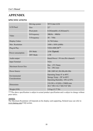 Page 20User’s Manual 
 
APPENDIX 
SPECIFICATIONS 
Driving system TFT Color LCD 
Size 22”  LCD Panel 
Pixel pitch 0.282mm(H) x 0.282mm(V) 
H-Frequency 30KHz – 80KHz Video 
V-Frequency 50 – 75Hz 
Display Colors 16.7M Colors 
Max. Resolution 1680 x 1050 @60Hz 
Plug & Play VESA DDC2BTM
ON Mode 55W 
OFF Mode ≤1W 
Audio output Rated Power 1 W rms (Per channel) 
Input Terminal VGA 
Maximum Screen Size Hor. : 473.76mm 
Ver. : 296.1mm 
Power Source 100~240VAC,50±3Hz,60±3Hz 
Environmental 
Considerations 
Operating Temp:...