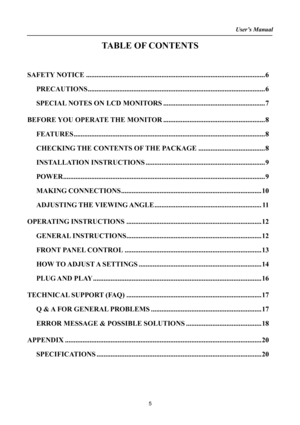Page 5
User’s Manual  
TABLE OF CONTENTS 
 
 
SAFETY NOTICE........................................................................\
..............................6 
PRECAUTIONS........................................................................\
.............................6 
SPECIAL NOTES ON LCD MONITORS..........................................................7 
BEFORE YOU OPERATE THE MONITOR..........................................................8...