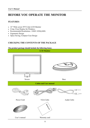 Page 8User’s Manual 
 
BEFORE YOU OPERATE THE MONITOR 
 
FEATURES 
 
• 22” Wide screen TFT Color LCD Monitor 
• Crisp, Clear Display for Windows 
• Recommended Resolutions: 1680X 1050@60Hz 
• Ergonomic Design 
• Space Saving, Compact Case Design 
 
CHECKING THE CONTENTS OF THE PACKAGE 
   
The product package should include the following items: 
LCD Monitor 
 
   
   
 
 
 
Screen Base 
Cables and User manual 
 
Power Cord VGA Cable Audio Cable 
 
 
 
User’s manual Warranty card  
8 
 