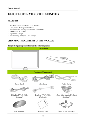 Page 8
User’s Manual 
 
BEFORE OPERATING THE MONITOR 
 
FEATURES 
 
• 28” Wide screen TFT Color LCD Monitor 
• Crisp, Clear Display for Windows 
• Recommended Resolutions: 1920 X 1200@60Hz 
• EPA ENERGY STAR®
• Ergonomic Design 
• Space Saving, Compact Case Design 
 
CHECKING THE CONTENTS OF THE PACKAGE 
   
The product package should include the following items: 
LCD Monitor 
 
 
 
 
 
Cables and User manual 
 
Power Cord VGA Cable Audio Cable 
  
HDMI to DVI-D Cable 
(Optional) 
D-sub to YPbPr Cable...